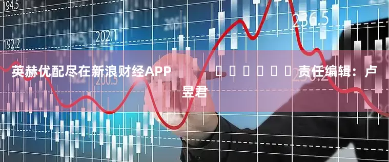 英赫优配尽在新浪财经APP            						责任编辑：卢昱君