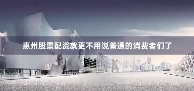 惠州股票配资就更不用说普通的消费者们了