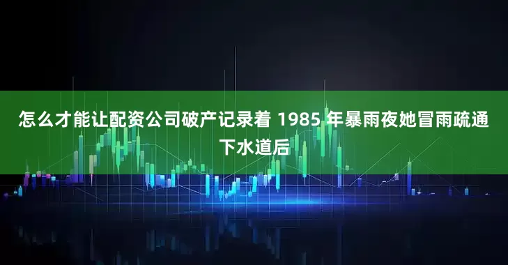 怎么才能让配资公司破产记录着 1985 年暴雨夜她冒雨疏通下水道后