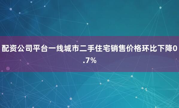 配资公司平台一线城市二手住宅销售价格环比下降0.7%