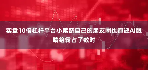 实盘10倍杠杆平台小索奇自己的朋友圈也都被AI眼睛给霸占了数时