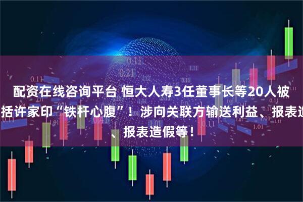 配资在线咨询平台 恒大人寿3任董事长等20人被罚，包括许家印“铁杆心腹”！涉向关联方输送利益、报表造假等！