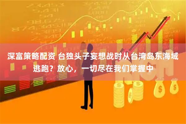 深富策略配资 台独头子妄想战时从台湾岛东海域逃跑？放心，一切尽在我们掌握中