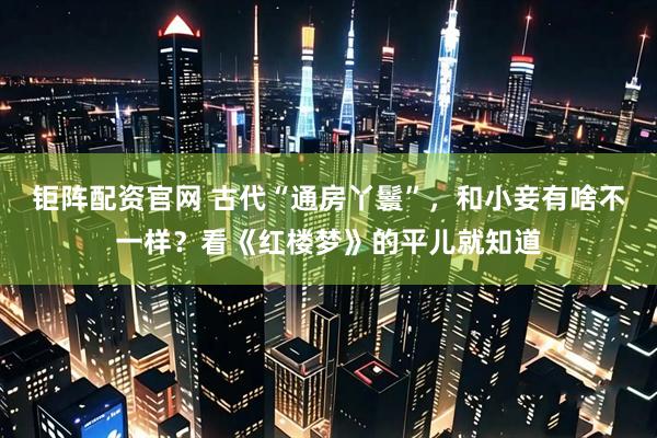 钜阵配资官网 古代“通房丫鬟”，和小妾有啥不一样？看《红楼梦》的平儿就知道
