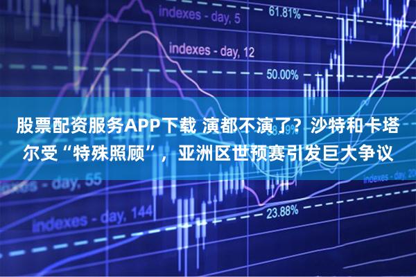 股票配资服务APP下载 演都不演了？沙特和卡塔尔受“特殊照顾”，亚洲区世预赛引发巨大争议