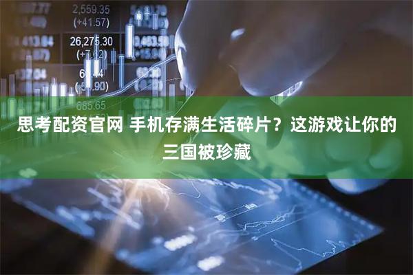 思考配资官网 手机存满生活碎片？这游戏让你的三国被珍藏