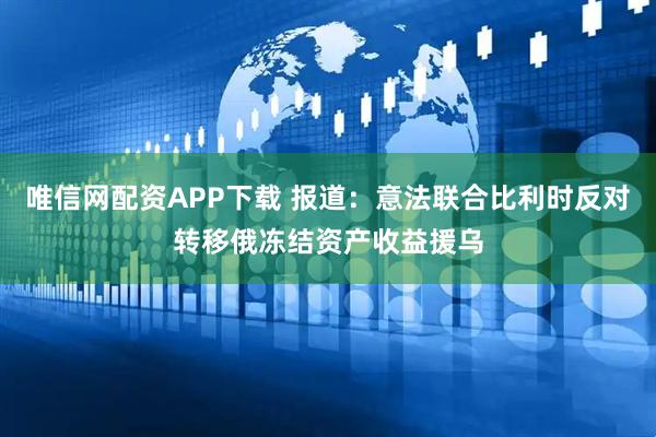 唯信网配资APP下载 报道：意法联合比利时反对转移俄冻结资产收益援乌