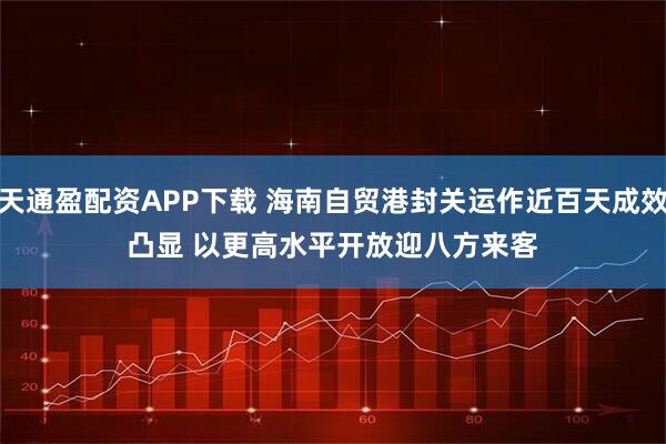 天通盈配资APP下载 海南自贸港封关运作近百天成效凸显 以更高水平开放迎八方来客