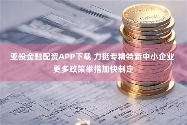 亚投金融配资APP下载 力挺专精特新中小企业 更多政策举措加快制定