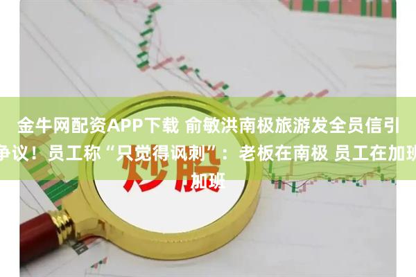 金牛网配资APP下载 俞敏洪南极旅游发全员信引争议！员工称“只觉得讽刺”：老板在南极 员工在加班