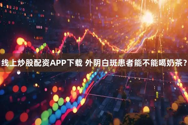 线上炒股配资APP下载 外阴白斑患者能不能喝奶茶？