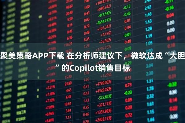 聚美策略APP下载 在分析师建议下，微软达成“大胆”的Copilot销售目标