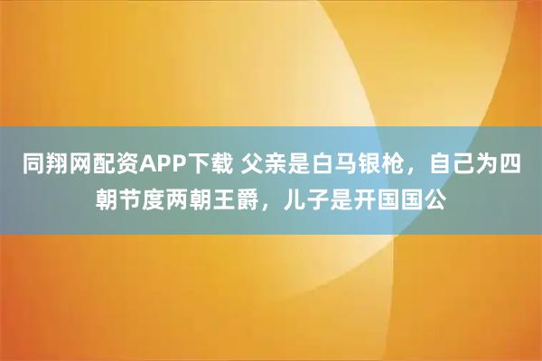 同翔网配资APP下载 父亲是白马银枪，自己为四朝节度两朝王爵，儿子是开国国公
