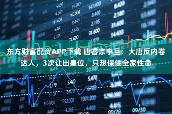 东方财富配资APP下载 唐睿宗李旦：大唐反内卷达人，3次让出皇位，只想保住全家性命