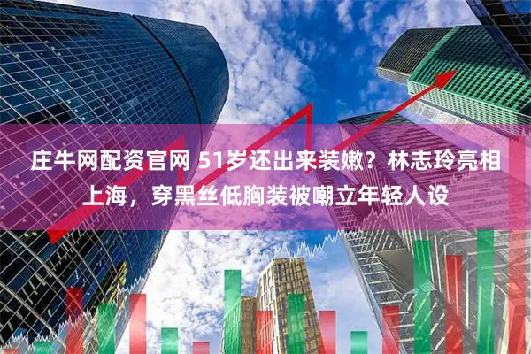 庄牛网配资官网 51岁还出来装嫩？林志玲亮相上海，穿黑丝低胸装被嘲立年轻人设