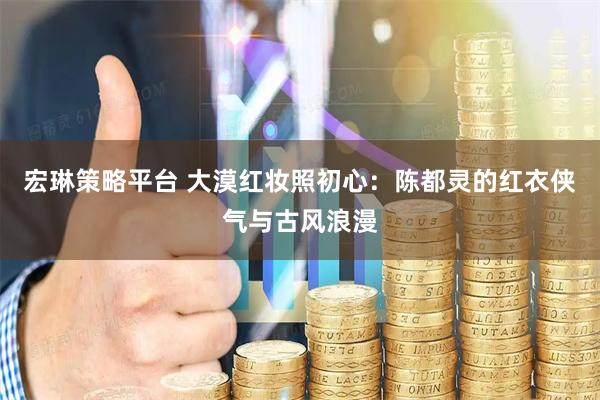 宏琳策略平台 大漠红妆照初心：陈都灵的红衣侠气与古风浪漫