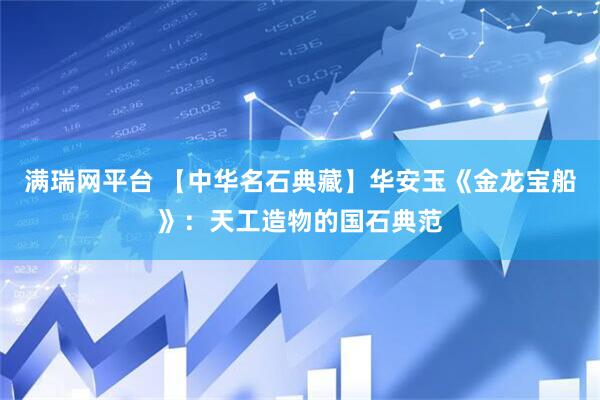 满瑞网平台 【中华名石典藏】华安玉《金龙宝船》：天工造物的国石典范