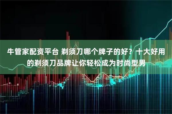 牛管家配资平台 剃须刀哪个牌子的好？十大好用的剃须刀品牌让你轻松成为时尚型男