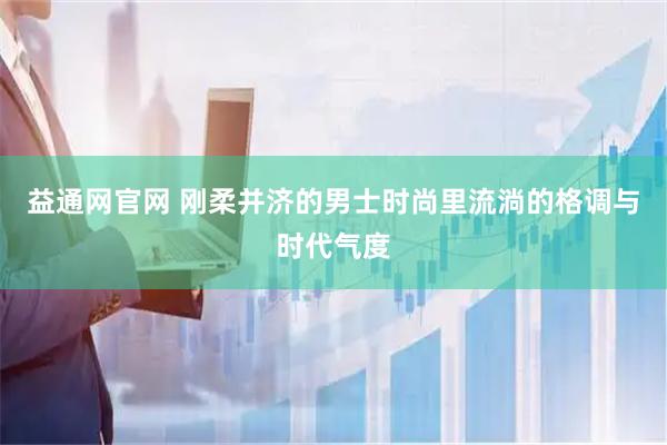 益通网官网 刚柔并济的男士时尚里流淌的格调与时代气度