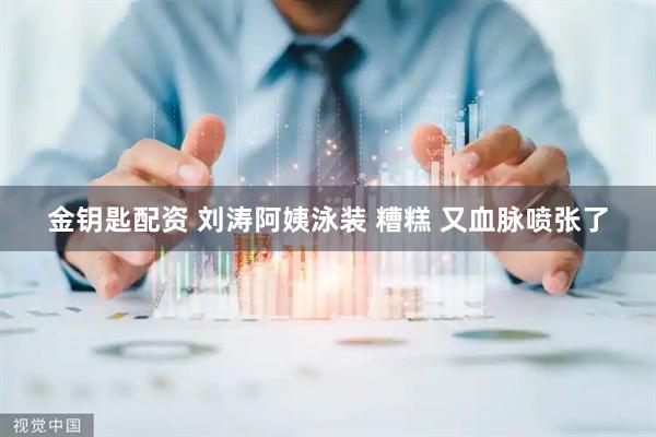 金钥匙配资 刘涛阿姨泳装 糟糕 又血脉喷张了