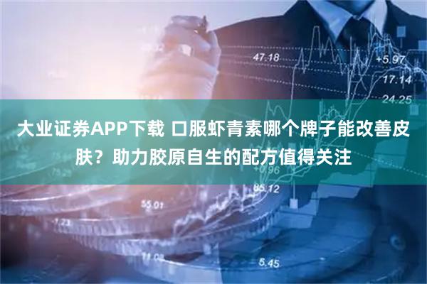大业证券APP下载 口服虾青素哪个牌子能改善皮肤？助力胶原自生的配方值得关注