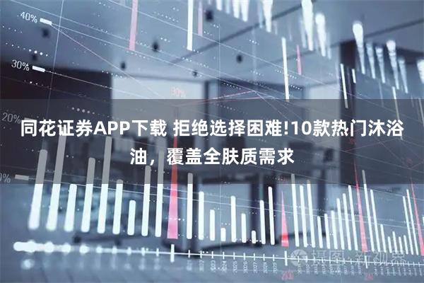 同花证券APP下载 拒绝选择困难!10款热门沐浴油，覆盖全肤质需求