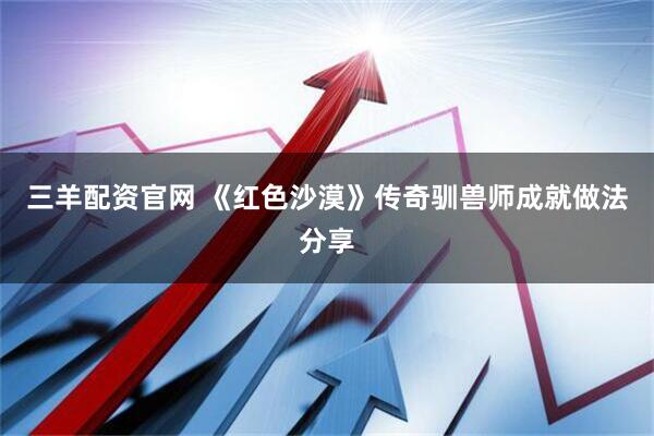 三羊配资官网 《红色沙漠》传奇驯兽师成就做法分享