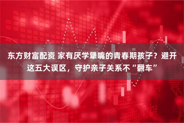 东方财富配资 家有厌学犟嘴的青春期孩子？避开这五大误区，守护亲子关系不“翻车”