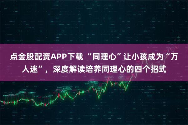 点金股配资APP下载 “同理心”让小孩成为“万人迷”，深度解读培养同理心的四个招式