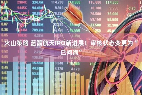 火山策略 蓝箭航天IPO新进展！审核状态变更为“已问询”