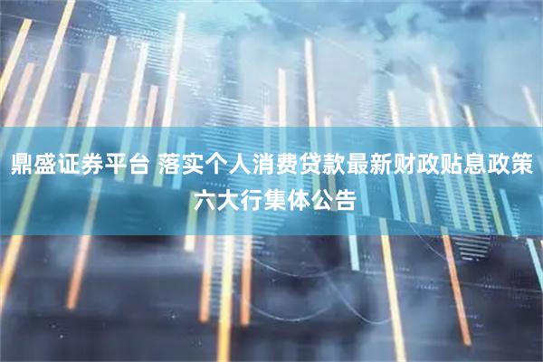 鼎盛证券平台 落实个人消费贷款最新财政贴息政策 六大行集体公告