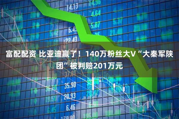 富配配资 比亚迪赢了！140万粉丝大V“大秦军陕团”被判赔201万元