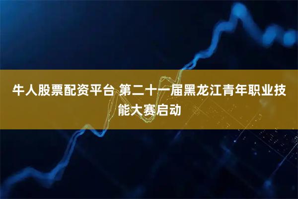 牛人股票配资平台 第二十一届黑龙江青年职业技能大赛启动