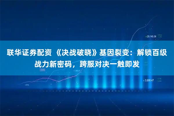 联华证券配资 《决战破晓》基因裂变：解锁百级战力新密码，跨服对决一触即发