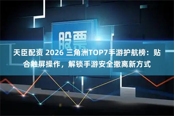天臣配资 2026 三角洲TOP7手游护航榜：贴合触屏操作，解锁手游安全撤离新方式