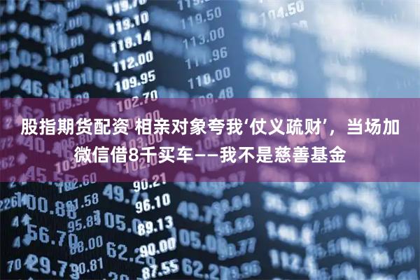 股指期货配资 相亲对象夸我‘仗义疏财’，当场加微信借8千买车——我不是慈善基金