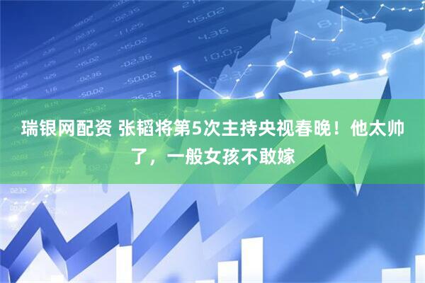瑞银网配资 张韬将第5次主持央视春晚！他太帅了，一般女孩不敢嫁