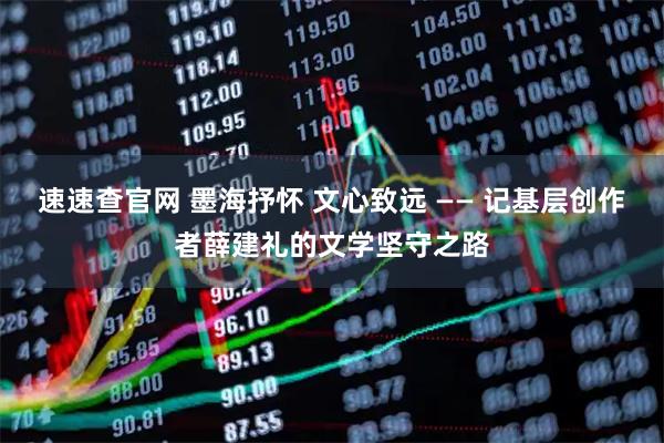速速查官网 墨海抒怀 文心致远 —— 记基层创作者薛建礼的文学坚守之路
