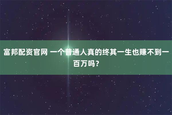 富邦配资官网 一个普通人真的终其一生也赚不到一百万吗？