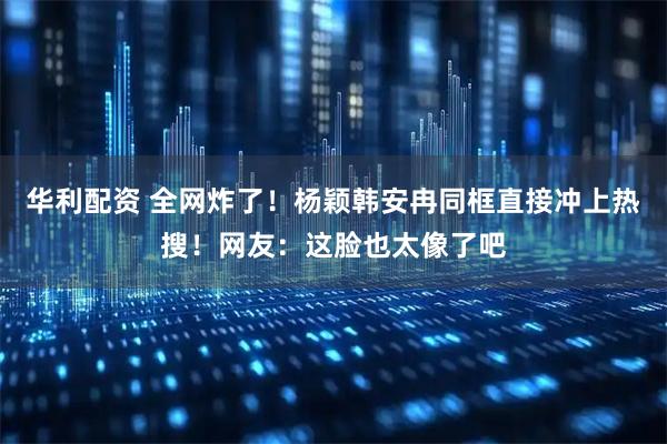 华利配资 全网炸了！杨颖韩安冉同框直接冲上热搜！网友：这脸也太像了吧