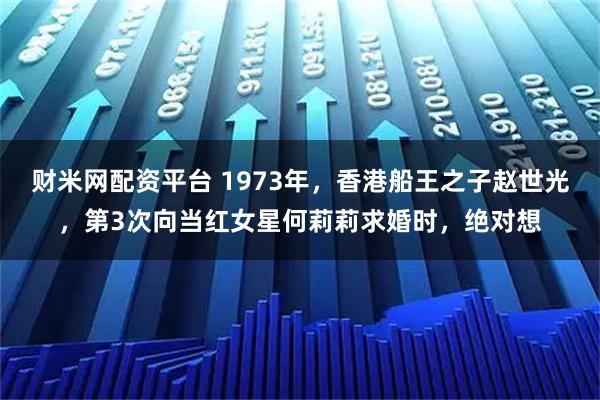 财米网配资平台 1973年，香港船王之子赵世光，第3次向当红女星何莉莉求婚时，绝对想
