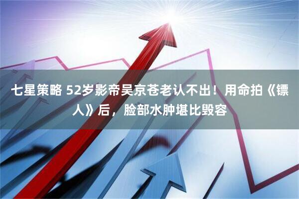 七星策略 52岁影帝吴京苍老认不出！用命拍《镖人》后，脸部水肿堪比毁容