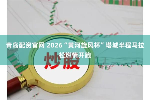 青岛配资官网 2026“黄河旋风杯”塔城半程马拉松燃情开跑