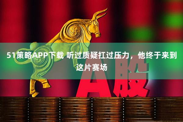 51策略APP下载 听过质疑扛过压力，他终于来到这片赛场