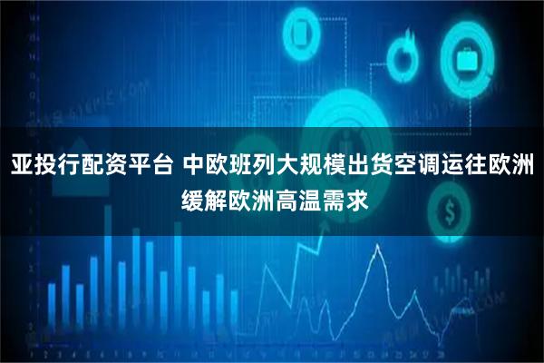 亚投行配资平台 中欧班列大规模出货空调运往欧洲 缓解欧洲高温需求