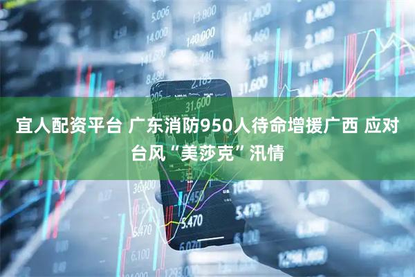 宜人配资平台 广东消防950人待命增援广西 应对台风“美莎克”汛情