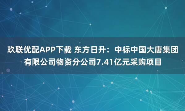 玖联优配APP下载 东方日升：中标中国大唐集团有限公司物资分公司7.41亿元采购项目