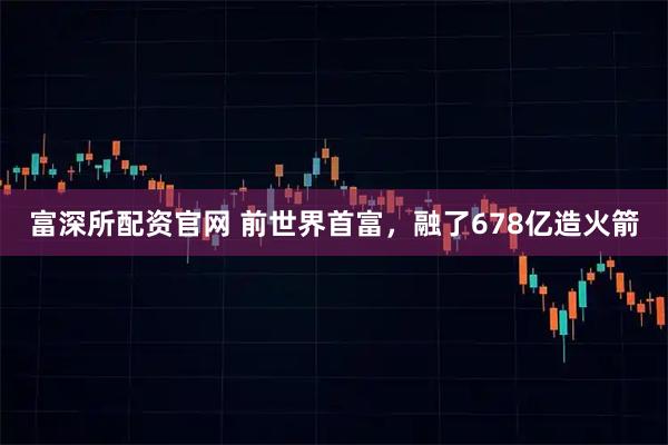 富深所配资官网 前世界首富，融了678亿造火箭