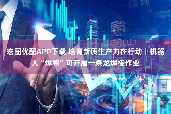 宏图优配APP下载 培育新质生产力在行动｜机器人“焊将”可开展一条龙焊接作业