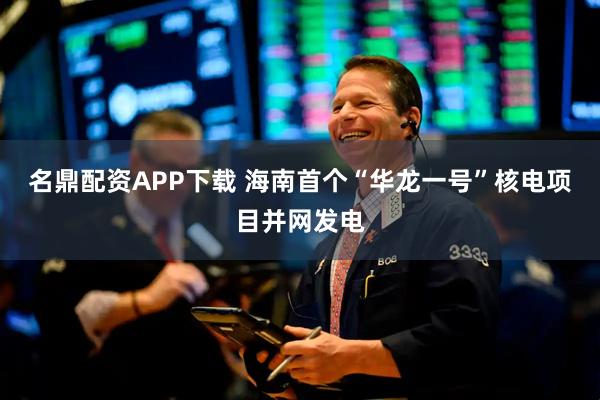 名鼎配资APP下载 海南首个“华龙一号”核电项目并网发电